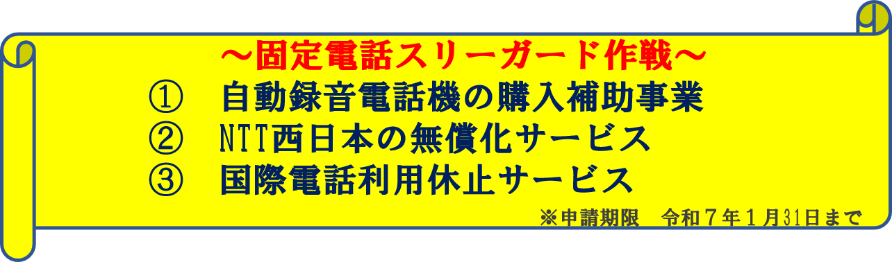 固定電話スリーガード作戦　１　自動録音電話機の購入補助事業　２　NTT西日本の無償化サービス　３　国際電話利用休止サービス  申請期限　令和７年１月31日まで