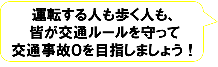 運転する人も歩く人も、皆が交通ルールを守って交通事故０を目指しましょう！