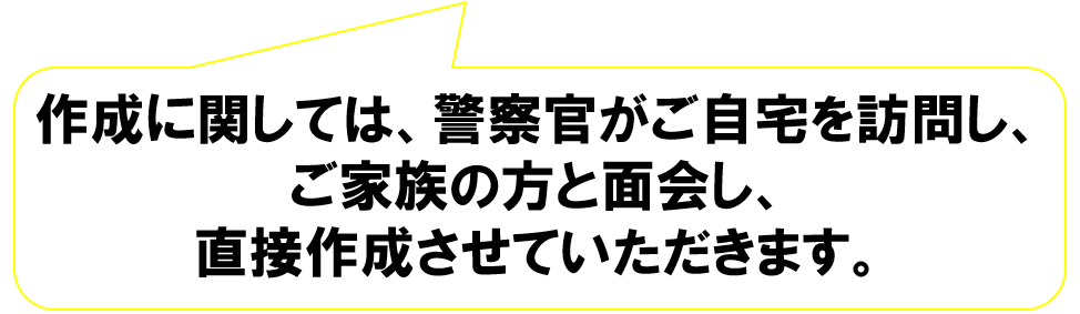 作成に関しては、警察官がご自宅を訪問し、ご家族の方と面会し、直接作成させていただきます。
