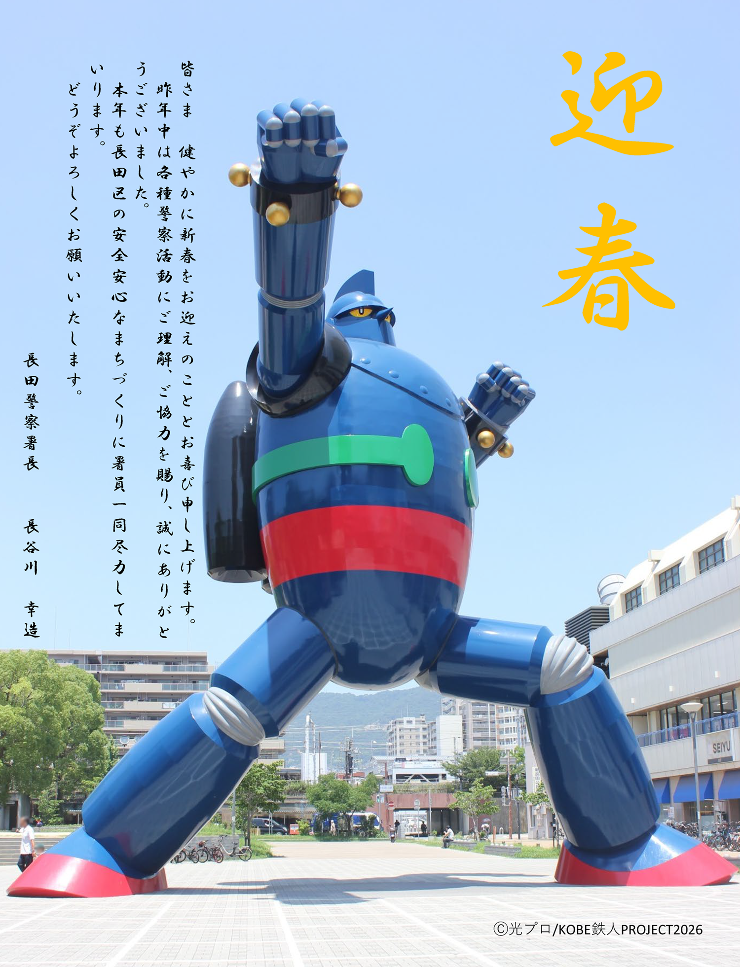 皆さま　健やかに新春をお迎えのこととお喜び申し上げます。昨年中は各種警察活動にご理解、ご協力を賜り、誠にありがとうございました。本年も長田区の安全安心なまちづくりに署員一同尽力してまいります。どうぞよろしくお願いいたします。長田警察署長　長谷川　幸造