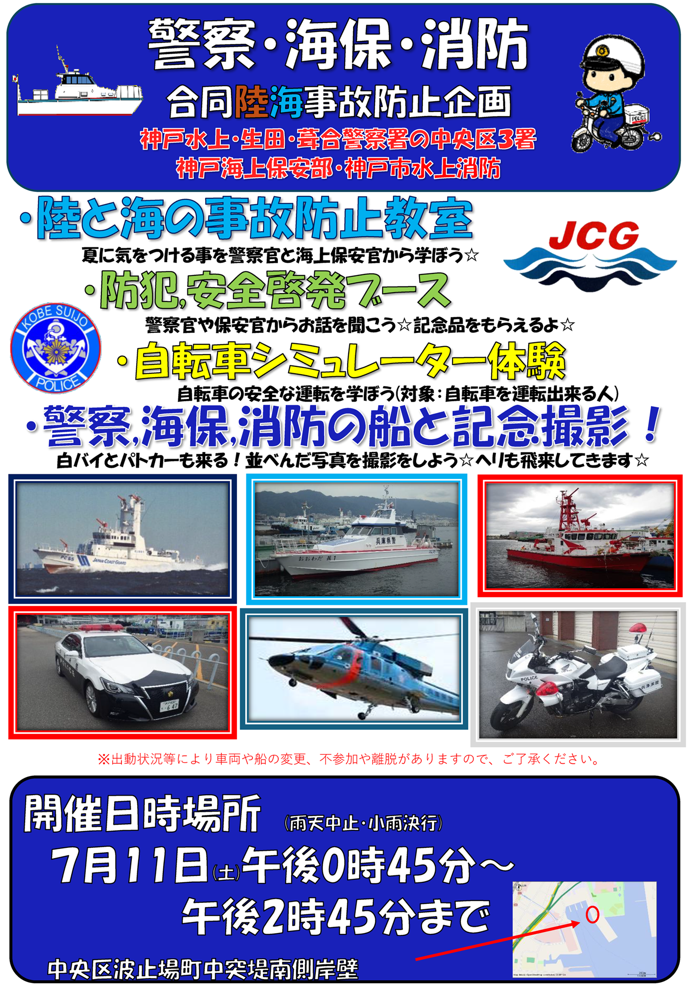 警察・海保・消防合同陸海事故防止企画　神戸水上・生田・葺合警察署の中央区３署　神戸海上保安部・神戸市水上消防　陸と海の事故防止教室　防犯,安全啓発ブース　自転車シミュレーター体験　警察,海保,消防の船と記念撮影！　出動状況等により車両や船の変更、不参加や離脱がありますので、ご了承ください。開催日時場所　７月11日(土)午後0時45分～午後2時45分まで　中央区波止場町中突堤南側岸壁　雨天中止・小雨決行