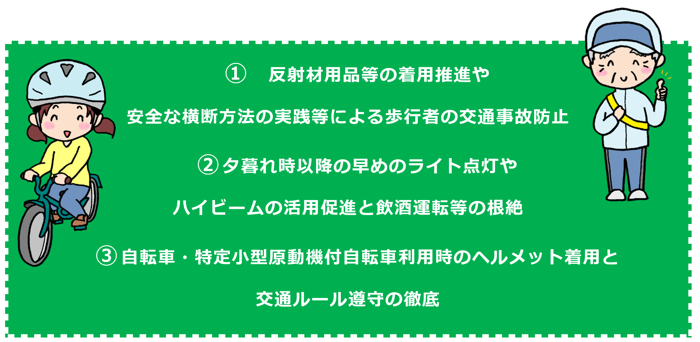 １　反射材用品等の着用推進や安全な横断方法の実践等による歩行者の交通事故防止　２　夕暮れ時以降の早めのライト点灯やハイビームの活用促進と飲酒運転等の根絶　３　自転車・特定小型原動機付自転車利用時のヘルメット着用と交通ルール遵守の徹底