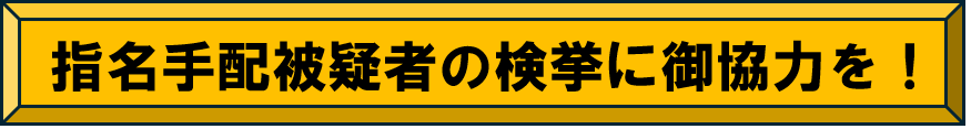 指名手配被疑者の検挙に御協力を！