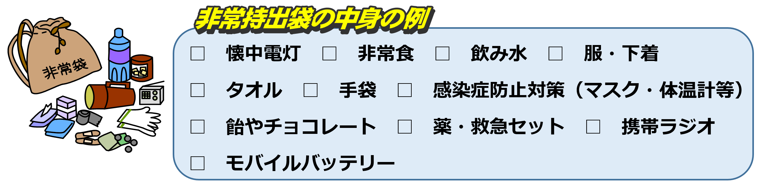 非常持出袋の中身の例　懐中電灯　非常食　飲み水　服・下着　タオル　手袋　感染症防止対策（マスク・体温計等）　飴やチョコレート　薬・救急セット　携帯ラジオ　モバイルバッテリー