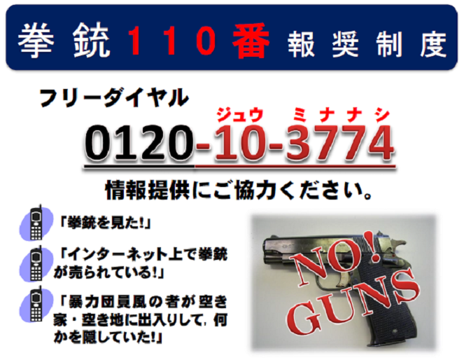 「拳銃を見た」「インターネット上で拳銃が売られている」「暴力団員風の者が空き家・空き地に出入りして、何かを隠していた」といった情報がありましたらフリーダイヤル０１２０－１０－３７７４まで情報提供をお願いします