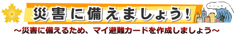 災害に備えましょう　災害に備えるため、マイ避難カードを作成しましょう