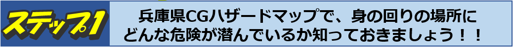 ステップ１　兵庫県CGハザードマップで、身の回りの場所にどんな危険が潜んでいるか知っておきましょう