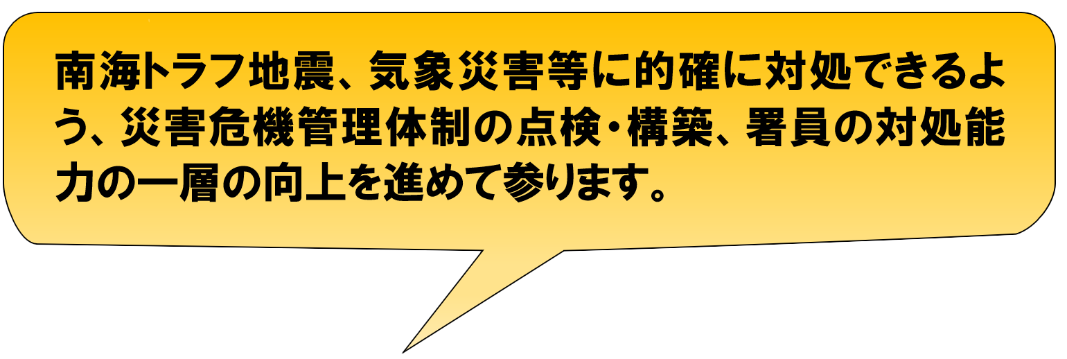 南海トラフ地震、気象災害等に的確に対処できるよう、災害危機管理体制の点検・構築、署員の対処能力の一層の向上を進めて参ります。